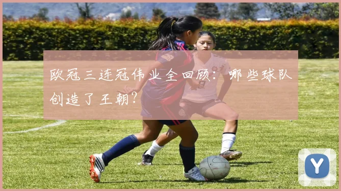 欧冠三连冠伟业全回顾：哪些球队创造了王朝？