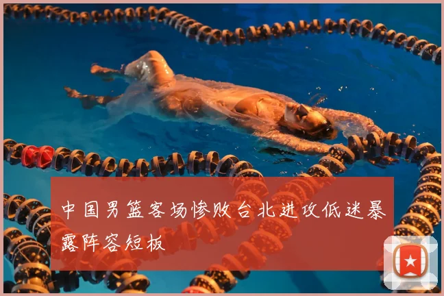 中国男篮客场惨败台北进攻低迷暴露阵容短板