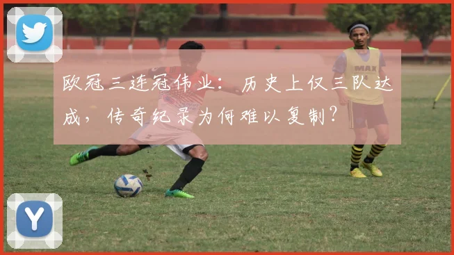 欧冠三连冠伟业：历史上仅三队达成，传奇纪录为何难以复制？