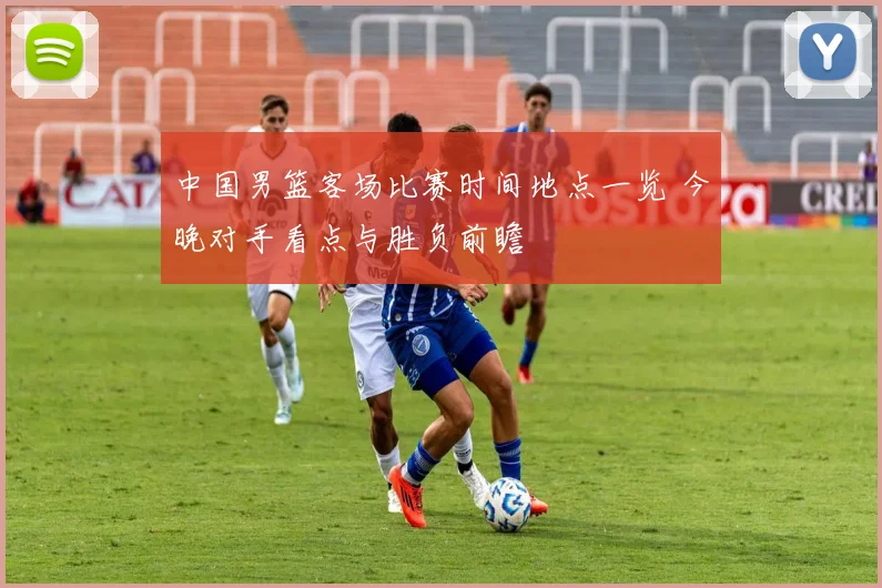 中国男篮客场比赛时间地点一览 今晚对手看点与胜负前瞻