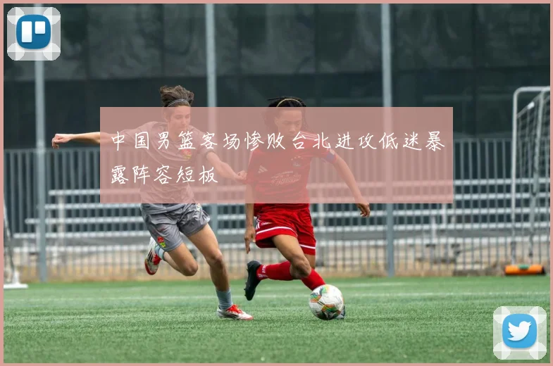 中国男篮客场惨败台北进攻低迷暴露阵容短板