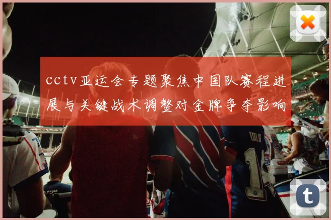 cctv亚运会专题聚焦中国队赛程进展与关键战术调整对金牌争夺影响