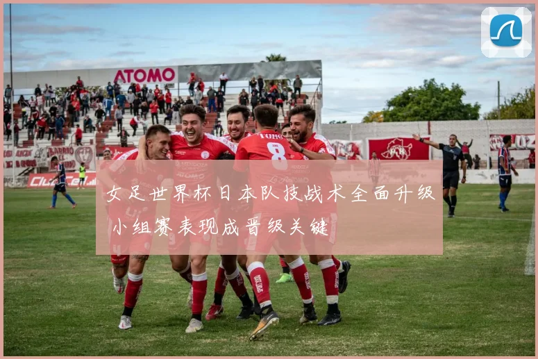 女足世界杯日本队技战术全面升级 小组赛表现成晋级关键