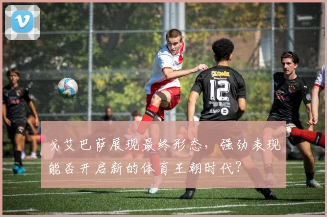 戈艾巴萨展现最终形态，强劲表现能否开启新的体育王朝时代？